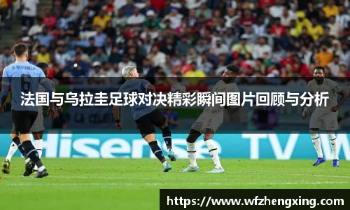 法国与乌拉圭足球对决精彩瞬间图片回顾与分析